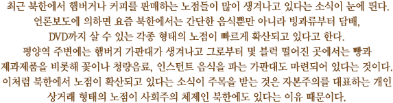 최근 북한에서 햄버거나 커피를 판매하는 노점들이 많이 생겨나고 있다는 소식이 눈에 띈다. 언론보도에 의하면 요즘 북한에서는 간단한 음식뿐만 아니라 빙과류부터 담배, DVD까지 살 수 있는 각종 형태의 노점이 빠르게 확산되고 있다고 한다. 
평양역 주변에는 햄버거 가판대가 생겨나고 그로부터 몇 블럭 떨어진 곳에서는 빵과 제과제품을 비롯해 꽃이나 청량음료, 인스턴트 음식을 파는 가판대도 마련되어 있다는 것이다.
이처럼 북한에서 노점이 확산되고 있다는 소식이 주목을 받는 것은 자본주의를 대표하는 개인 상거래 형태의 노점이 사회주의 체제인 북한에도 있다는 이유 때문이다.