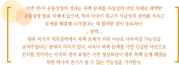 이번 한·미 공동성명의 성과는 북핵 문제를 사실상의 단일 의제로 채택한 공동성명 발표 자체에 있으며, 특히 미국이 최고의 시급성과 결의를 가지고 문제를 해결해 나가겠다는 데 합의한 점이 중요하다. 
... 중략....
향후 미국의 대외정책에서 북핵 문제가 주된 이슈로 다루어질 가능성을 보여주었다는 점에서 의미가 있다. 더욱이 북핵 문제를 가장 긴급한 사안으로 인식할 것이라는 미국의 결의 표명은 이번 정상회담이 향후 북핵 문제 해결을 위한 하나의 전기가 될 수 있는 가능성을 시사한다.