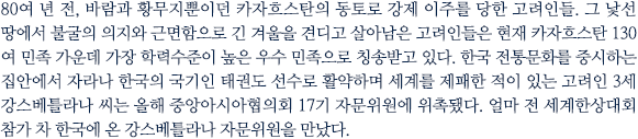 80여 년 전, 바람과 황무지뿐이던 카자흐스탄의 동토로 강제 이주를 당한 고려인들. 그 낯선 땅에서 불굴의 의지와 근면함으로 긴 겨울을 견디고 살아남은 고려인들은 현재 카자흐스탄 130여 민족 가운데 가장 학력수준이 높은 우수 민족으로 칭송받고 있다. 한국 전통문화를 중시하는 집안에서 자라나 한국의 국기인 태권도 선수로 활약하며 세계를 제패한 적이 있는 고려인 3세 강스베틀라나 씨는 올해 중앙아시아협의회 17기 자문위원에 위촉됐다. 얼마 전 세계한상대회 참가 차 한국에 온 강스베틀라나 자문위원을 만났다.