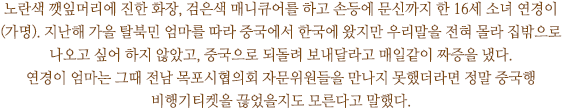 노란색 깻잎머리에 진한 화장, 검은색 매니큐어를 하고 손등에 문신까지 한 16세 소녀 연경이(가명). 지난해 가을 탈북민 엄마를 따라 중국에서 한국에 왔지만 우리말을 전혀 몰라 집밖으로 나오고 싶어 하지 않았고, 중국으로 되돌려 보내달라고 매일같이 짜증을 냈다. 
연경이 엄마는 그때 전남 목포시협의회 자문위원들을 만나지 못했더라면 정말 중국행 비행기티켓을 끊었을지도 모른다고 말했다.