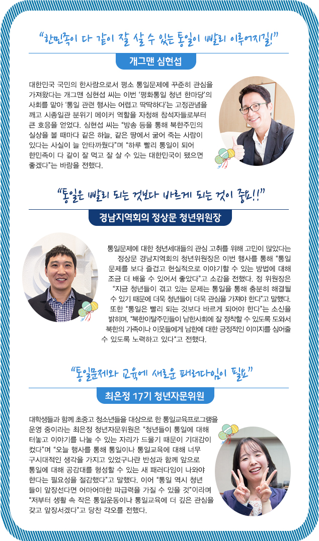 “한민족이 다 같이 잘 살 수 있는 통일이 빨리 이루어지길!”개그맨 심현섭 대한민국 국민의 한사람으로서 평소 통일문제에 꾸준히 관심을 가져왔다는 개그맨 심현섭 씨는 이번 ‘평화통일 청년 한마당’의 사회를 맡아 ‘통일 관련 행사는 어렵고 딱딱하다’는 고정관념을 깨고 시종일관 분위기 메이커 역할을 자청해 참석자들로부터 큰 호응을 얻었다. 심현섭 씨는 “방송 등을 통해 북한주민의 실상을 볼 때마다 같은 하늘, 같은 땅에서 굶어 죽는 사람이 있다는 사실이 늘 안타까웠다”며 “하루 빨리 통일이 되어 한민족이 다 같이 잘 먹고 잘 살 수 있는 대한민국이 됐으면 좋겠다”는 바람을 전했다. 
“통일은 빨리 되는 것보다 바르게 되는 것이 중요!!”경남지역회의 정상문 청년위원장 통일문제에 대한 청년세대들의 관심 고취를 위해 고민이 많았다는 정상문 경남지역회의 청년위원장은 이번 행사를 통해 “통일문제를 보다 즐겁고 현실적으로 이야기할 수 있는 방법에 대해 조금 더 배울 수 있어서 좋았다”고 소감을 전했다. 정 위원장은 “지금 청년들이 겪고 있는 문제는 통일을 통해 충분히 해결될 수 있기 때문에 더욱 청년들이 더욱 관심을 가져야 한다”고 말했다. 또한 “통일은 빨리 되는 것보다 바르게 되어야 한다”는 소신을 밝히며, “북한이탈주민들이 남한사회에 잘 정착할 수 있도록 도와서 북한의 가족이나 이웃들에게 남한에 대한 긍정적인 이미지를 심어줄 수 있도록 노력하고 있다“고 전했다.
 “통일문제와 교육에 새로운 패러다임이 필요”최은정 17기 청년자문위원 대학생들과 함께 초중고 청소년들을 대상으로 한 통일교육프로그램을 운영 중이라는 최은정 청년자문위원은 “청년들이 통일에 대해 터놓고 이야기를 나눌 수 있는 자리가 드물기 때문이 기대감이 컸다”며 “오늘 행사를 통해 통일이나 통일교육에 대해 너무 구시대적인 생각을 가지고 있었구나란 반성과 함께 앞으로 통일에 대해 공감대를 형성할 수 있는 새 패러다임이 나와야 한다는 필요성을 절감했다”고 말했다. 이어 “통일 역시 청년
들이 앞장선다면 어마어마한 파급력을 가질 수 있을 것”이라며 “저부터 생활 속 작은 통일운동이나 통일교육에 더 깊은 관심을 갖고 앞장서겠다”고 당찬 각오를 전했다.