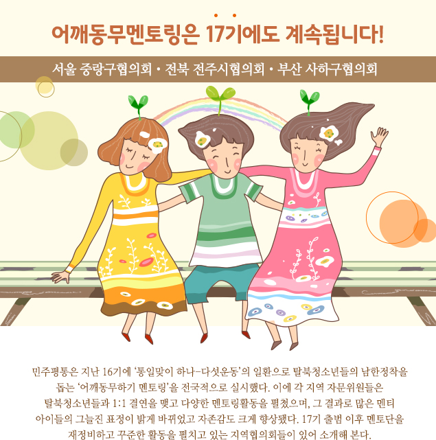 어깨동무멘토링은 17기에도 계속됩니다! 서울 중랑구협의회・전북 전주협의회・부산 사하구협의회 민주평통은 지난 16기에 ‘통일맞이 하나-다섯운동’의 일환으로 탈북청소년들의 남한정착을 돕는 ‘어깨동무하기 멘토링’을 전국적으로 실시했다. 이에 각 지역 자문위원들은 탈북청소년들과 1:1 결연을 맺고 다양한 멘토링활동을 펼쳤으며, 그 결과로 많은 멘티 아이들의 그늘진 표정이 밝게 바뀌었고 자존감도 크게 향상됐다. 17기 출범 이후 멘토단을 재정비하고 꾸준한 활동을 펼치고 있는 지역협의회들이 있어 소개해 본다.