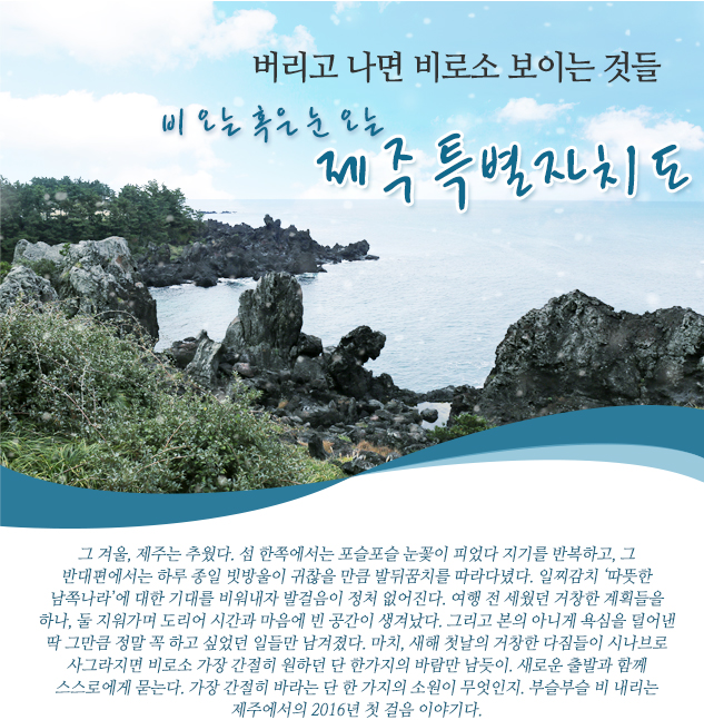 버리고 나면 비로소 보이는 것들 비 오는 혹은 눈 오는 제주특별자치도 그 겨울, 제주는 추웠다. 섬 한쪽에서는 포슬포슬 눈꽃이 피었다 지기를 반복하고, 그 반대편에서는 하루 종일 빗방울이 귀찮을 만큼 발뒤꿈치를 따라다녔다. 일찌감치 ‘따뜻한 남쪽나라’에 대한 기대를 비워내자 발걸음이 정처 없어진다. 여행 전 세웠던 거창한 계획들을 하나, 둘 지워가며 도리어 시간과 마음에 빈 공간이 생겨났다. 그리고 본의 아니게 욕심을 덜어낸 딱 그만큼 정말 꼭 하고 싶었던 일들만 남겨졌다. 마치, 새해 첫날의 거창한 다짐들이 시나브로 사그라지면 비로소 가장 간절히 원하던 단 한가지의 바람만 남듯이. 새로운 출발과 함께 스스로에게 묻는다. 가장 간절히 바라는 단 한 가지의 소원이 무엇인지. 부슬부슬 비 내리는 제주에서의 2016년 첫 걸음 이야기다. 