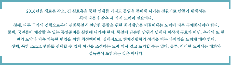 2016년을 새로운 각오, 긴 심호흡을 통한 인내를 가지고 통일을 준비해 나가는 전환기로 만들기 위해서는 특히 다음과 같은 세 가지 노력이 필요하다. 
첫째, 다른 국가의 경험으로부터 평화통일과 원만한 통합을 위한 최적대안을 이끌어내는 노력이 더욱 구체화되어야 한다. 둘째, 국민들이 체감할 수 있는 통일준비를 실현해 나가야 한다. 통일이 단순한 당위적 명제나 이상적 구호가 아닌, 우리의 또 한 번의 도약과 지속 가능한 번영을 위한 최선책이며, 실제적으로 현재진행형의 성격을 띠는 과제임을 느끼게 해야 한다. 
셋째, 북한 스스로 변화를 선택할 수 있게 여건을 조성하는 노력 역시 결코 포기할 수는 없다. 물론, 이러한 노력에는 대화와 설득만이 포함되는 것은 아니다.