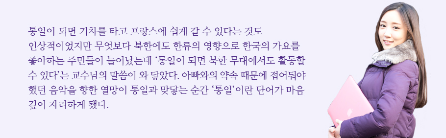 통일이 되면 기차를 타고 프랑스에 쉽게 갈 수 있다는 것도 인상적이었지만 무엇보다 북한에도 한류의 영향으로 한국의 가요를 좋아하는 주민들이 늘어났는데 ‘통일이 되면 한국이나 싱가포르 외에 북한 무대에서도 활동할 수 있다’는 교수님의 말씀이 와 닿았다. 아빠와의 약속 때문에 접어둬야 했던 음악을 향한 열망이 통일과 맞닿는 순간 ‘통일’이란 단어가 마음 깊이 자리하게 됐다.