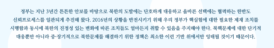 정부는 지난 3년간 튼튼한 안보를 바탕으로 북한의 도발에는 단호하게 대응하고 올바른 선택에는 협력하는 한반도 신뢰프로세스를 일관되게 추진해 왔다. 2016년의 상황을 반전시키기 위해 우리 정부가 핵실험에 대한 필요한 제재 조치를 시행함과 동시에 북한의 진정성 있는 변화에 따른 조치들도 얼마든지 취할 수 있음을 주지해야 한다. 북핵문제에 대한 단기적 대응뿐만 아니라 중·장기적으로 북한문제를 해결하기 위한 정책은 최소한 이런 기반 위에서만 잉태될 것이기 때문이다.