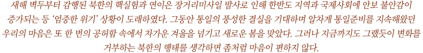 새해 벽두부터 감행된 북한의 핵실험과 연이은 장거리미사일 발사로 인해 한반도 지역과 국제사회에 안보 불안감이 증가되는 등 ‘엄중한 위기’ 상황이 도래하였다. 그동안 통일의 풍성한 결실을 기대하며 알차게 통일준비를 지속해왔던 우리의 마음은 또 한 번의 공허함 속에서 차가운 겨울을 넘기고 새로운 봄을 맞았다. 그러나 지금까지도 그랬듯이 변화를 거부하는 북한의 행태를 생각하면 좀처럼 마음이 편하지 않다. 