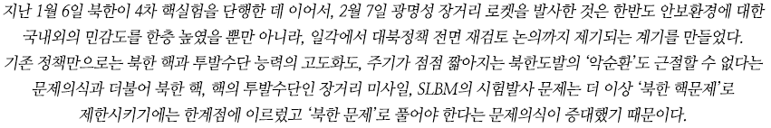 지난 1월 6일 북한이 4차 핵실험을 단행한 데 이어서, 2월 7일 광명성 장거리 로켓을 발사한 것은 한반도 안보환경에 대한 국내외의 민감도를 한층 높였을 뿐만 아니라, 대북정책을 근본적으로 재고하는 계기를 만들었다. 기존 정책만으로는 북한 핵과 투발수단 능력의 고도화도, 주기가 점점 짧아지는 북한도발의 ‘악순환’도 근절할 수 없다는 문제의식과 더불어 북한 핵, 핵의 투발수단인 장거리 미사일, SLBM의 시험발사 문제는 더 이상 ‘북한 핵문제’로 제한시키기에는 한계점에 이르렀고 ‘북한 문제’로 풀어야 한다는 문제의식이 증대했기 때문이다.