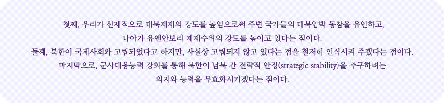 대북정책은 3가지 방향으로 전환으로 이어지고 있다. 첫째, 우리가 선제적으로 대북제재의 강도를 높임으로써 주변 국가들의 대북압박 동참을 유인하고, 나아가 유엔안보리 제재수위의 강도를 높이고 있다는 점이다. 둘째, 북한이 국제사회와 차단되었다고 하지만, 사실상 차단되지 않고 있다는 점을 철저히 인식시켜 주겠다는 점이다. 마지막으로, 군사대응능력 강화를 통해 북한이 남북 간 전략적 안정(strategic stability)을 추구하려는 의지와 능력을 무효화시키겠다는 점이다.