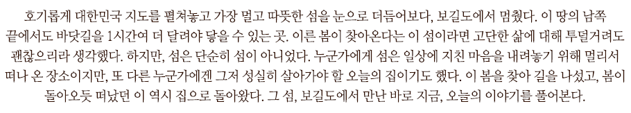 호기롭게 대한민국 지도를 펼쳐놓고 가장 멀고 따뜻한 섬을 눈으로 더듬어보다, 보길도에서 멈췄다. 이 땅의 남쪽 끝에서도 바닷길을 1시간여 더 달려야 닿을 수 있는 곳. 이른 봄이 찾아온다는 이 섬이라면 고단한 삶에 대해 투덜거려도 괜찮으리라 생각했다. 하지만, 섬은 단순히 섬이 아니었다. 누군가에게 섬은 일상에 지친 마음을 내려놓기 위해 멀리서 떠나 온 장소이지만, 또 다른 누군가에겐 그저 성실히 살아가야 할 오늘의 집이기도 했다. 이 봄을 찾아 길을 나섰고, 봄이 돌아오듯 떠났던 이 역시 집으로 돌아왔다. 그 섬, 보길도에서 만난 바로 지금, 오늘의 이야기를 풀어본다.