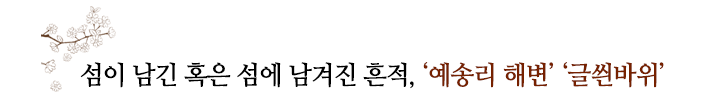 섬이 남긴 혹은 섬에 남겨진 흔적, ‘예송리 해변’ ‘글씐바위’ 