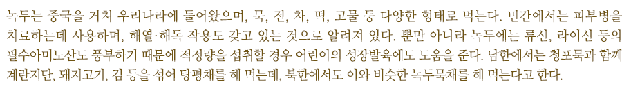 녹두는 중국을 거쳐 우리나라에 들어왔으며, 묵, 전, 차, 떡, 고물 등 다양한 형태로 먹는다. 민간에서는 피부병을 치료하는데 사용하며, 해열·해독 작용도 갖고 있는 것으로 알려져 있다. 뿐만 아니라 녹두에는 류신, 라이신 등의 필수아미노산도 풍부하기 때문에 적정량을 섭취할 경우 어린이의 성장발육에도 도움을 준다. 남한에서는 청포묵과 함께 계란지단, 돼지고기, 김 등을 섞어 탕평채를 해 먹는데, 북한에서도 이와 비슷한 녹두묵채를 해 먹는다고 한다.