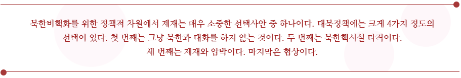 북한비핵화를 위한 정책적 차원에서 제재는 매우 소중한 선택사안 중 하나이다. 대북정책에는 크게 4가지 정도의 선택이 있다. 첫 번째는 그냥 북한과 대화를 하지 않는 것이다. 두 번째는 북한핵시설 타격이다.
세 번째는 제재와 압박이다. 마지막은 협상이다.