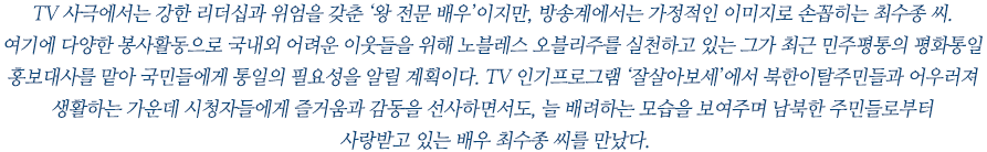 TV 사극에서는 강한 리더십과 위엄을 갖춘 ‘왕 전문 배우’이지만, 방송계에서는 가정적인 이미지로 손꼽히는 최수종 씨.
여기에 다양한 봉사활동으로 국내외 어려운 이웃들을 위해 노블레스 오블리주를 실천하고 있는 그가 최근 민주평통의 평화통일 홍보대사를 맡아 국민들에게 통일의 필요성을 알릴 계획이다. TV 인기프로그램 ‘잘살아보세’에서 북한이탈주민들과 어우러져 생활하는 가운데 시청자들에게 즐거움과 감동을 선사하면서도, 늘 배려하는 모습을 보여주며 남북한 주민들로부터 사랑받고 있는 배우 최수종 씨를 만났다.