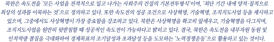 북한은 속도전을 ‘모든 사업을 전격적으로 밀고 나가는 사회주의 건설의 기본전투형식’이며, ‘최단 기간 내에 양적·질적으로 최상의 성과를 이룩하는 것’으로 정의하고 있다. 또한 속도전의 성공 조건으로 사상혁명, 기술혁명, 조직지도사업 등을 제시하고 있으며, 그중에서도 사상혁명이 가장 중요함을 강조하고 있다. 북한은 사상혁명을 확고히 앞세우고, 기술혁명을 다그치며, 조직지도사업을 원만히 뒷받침할 때 성공적인 속도전이 가능하다고 밝히고 있다. 결국, 북한은 속도전을 내부자원 동원 및 인적역량 결집을 극대화하여 경제목표의 조기달성과 초과달성 등을 도모하는 ‘노력경쟁운동’으로 활용하고 있는 것이다.