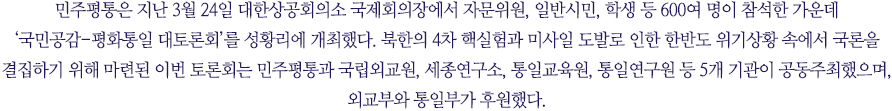 민주평통은 지난 3월 24일 대한상공회의소 국제회의장에서 자문위원, 일반시민, 학생 등 600여 명이 참석한 가운데 ‘국민공감-평화통일 대토론회’를 성황리에 개최했다. 북한의 4차 핵실험과 미사일 도발로 인한 한반도 위기상황 속에서 국론을 결집하기 위해 마련된 이번 토론회는 민주평통과 국립외교원, 세종연구소, 통일교육원, 통일연구원 등 5개 기관이 공동주최했으며, 외교부와 통일부가 후원했다.