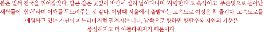 봄은 벌써 전국을 휘어잡았다. 팝콘 같은 꽃잎이 바람에 실려 날아다니며 ‘사랑한다’고 속삭이고, 푸른빛으로 돋아난 새싹들이 ‘힘내’라며 어깨를 두드려주는 것 같다. 이맘때 서울에서 출발하는 고속도로 여정은 참 즐겁다. 고속도로를 에워싸고 있는 자연이 파노라마처럼 펼쳐지는 데다, 남쪽으로 향하면 향할수록 자연의 기운은 풍성해지고 더 아름다워지기 때문이다.