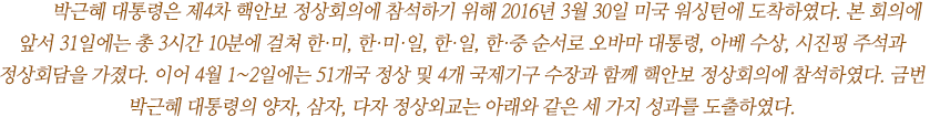 	박근혜 대통령은 제4차 핵안보 정상회의에 참석하기 위해 2016년 3월 30일 미국 워싱턴에 도착하였다. 본 회의에 앞서 31일에는 총 3시간 10분에 걸쳐 한·미, 한·미·일, 한·일, 한·중 순서로 오바마 대통령, 아베 수상, 시진핑 주석과 정상회담을 가졌다. 이어 4월 1~2일에는 51개국 정상 및 4개 국제기구 수장과 함께 핵안보 정상회의에 참석하였다. 금번 박근혜 대통령의 양자, 삼자, 다자 정상외교는 아래와 같은 세 가지 성과를 도출하였다.  