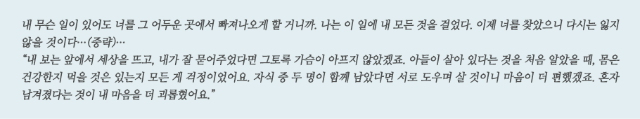 내 무슨 일이 있어도 너를 그 어두운 곳에서 빠져나오게 할 거니까. 나는 이 일에 내 모든 것을 걸었다. 이제 너를 찾았으니 다시는 잃지 않을 것이다...(중략)... 
“내 보는 앞에서 세상을 뜨고, 내가 잘 묻어주었다면 그토록 가슴이 아프지 않았겠죠. 아들이 살아 있다는 것을 처음 알았을 때, 몸은 건강한지 먹을 것은 있는지 모든 게 걱정이었어요. 자식 중 두 명이 함께 남았다면 서로 도우며 살 것이니 마음이 더 편했겠죠. 혼자 남겨졌다는 것이 내 마음을 더 괴롭혔어요.”