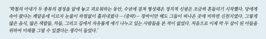 ‘학철의 아내가 두 종류의 결정을 앞에 놓고 괴로워하는 동안, 수년에 걸쳐 형성돼온 정치적 신념은 조금씩 흔들리기 시작했다. 당에게 속아 왔다는 깨달음에 이르자 눈물이 하염없이 흘러내렸다 ...(중략)... 창바이만 해도 그들이 떠나온 곳에 비하면 신천지였다. 그렇게 많은 음식, 많은 색깔들, 차들, 그리고 길에서 자유롭게 얘기 나누고 있는 사람들을 본 적이 없었다. 처음으로 이제 막 두 살이 된 아들을 위하여 미래를 그릴 수 있겠다는 생각이 들었다.’