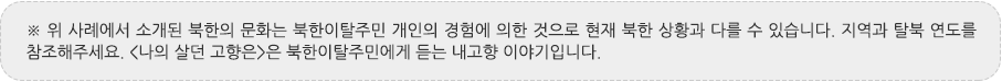 ※ 위 사례에서 소개된 북한의 문화는 북한이탈주민 개인의 경험에 의한 것으로 현재 북한 상황과 다를 수 있습니다. 지역과 탈북 연도를 참조해주세요. <나의 살던 고향은>은 북한이탈주민에게 듣는 내고향 이야기입니다.