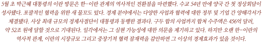 	5월 초 박근혜 대통령의 이란 방문은 한-이란 관계의 역사적인 전환점을 마련했다. 수교 54년 만에 양국 간 첫 정상회담이 성사됐다. 포괄적인 협력을 위한 새 물꼬도 텄다. 경제 분야에서는 다양한 사업과 협력에 대한 정부 및 기업 간 양해각서가 체결됐다. 사상 최대 규모의 경제사절단이 대통령과 동행한 결과다. 구두 합의 사업까지 합쳐 수주액은 456억 달러, 
약 52조 원에 달할 것으로 기대된다. 일각에서는 그 실현 가능성에 대한 의문을 제기하고 있다. 하지만 오랜 한-이란의 역사적 관계, 이란의 시장규모 그리고 중장기적 협력 잠재력을 감안하면 그 이상의 경제효과가 있을 것이다. 