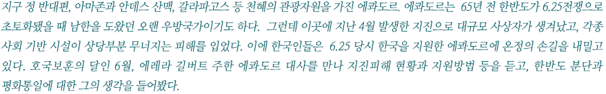 지구 정 반대편, 아마존과 안데스 산맥, 갈라파고스 등 천혜의 관광자원을 가진 에콰도르. 에콰도르는  65년 전 한반도가 6.25전쟁으로 초토화됐을 때 남한을 도왔던 오랜 우방국가이기도 하다.  그런데 이곳에 지난 4월 발생한 지진으로 대규모 사상자가 발생했고, 각종 사회 기반 시설이 상당부분 무너지는 피해를 입었다. 이에 한국인들은  6.25 당시 한국을 지원한 에콰도르에 온정의 손길을 내밀고 있다. 호국보훈의 달인 6월, 에레라 길버트 주한 에콰도르 대사를 만나 지진피해 현황과 지원방법 등을 듣고, 한반도 분단과 평화통일에 대한 그의 생각을 들어봤다.