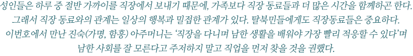 성인들은 하루 중 절반 가까이를 직장에서 보내기 때문에, 가족보다 직장 동료들과 더 많은 시간을 함께하곤 한다. 
그래서 직장 동료와의 관계는 일상의 행복과 밀접한 관계가 있다. 탈북민들에게도 직장동료들은 중요하다.
이번호에서 만난 진숙(가명, 함흥) 아주머니는 ‘직장을 다니며 남한 생활을 배워야 가장 빨리 적응할 수 있다’며 남한 사회를 잘 모른다고 주저하지 말고 직업을 먼저 찾을 것을 권했다. 