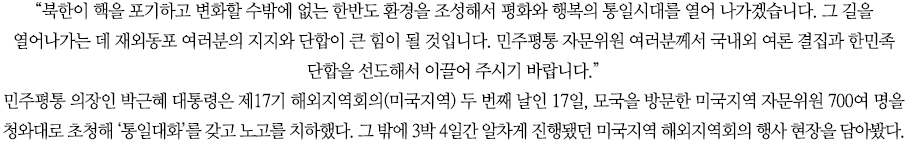 “북한이 핵을 포기하고 변화할 수밖에 없는 한반도 환경을 조성해서 평화와 행복의 통일시대를 열어 나가겠습니다. 그 길을 열어나가는 데 재외동포 여러분의 지지와 단합이 큰 힘이 될 것입니다. 민주평통 자문위원 여러분께서 국내외 여론 결집과 한민족 단합을 선도해서 이끌어 주시기 바랍니다.”
민주평통 의장인 박근혜 대통령은 제17기 해외지역회의(미국지역) 두 번째 날인 17일, 모국을 방문한 미국지역 자문위원 700여 명을 청와대로 초청해 ‘통일대화’를 갖고 노고를 치하했다. 그 밖에 3박 4일간 알차게 진행됐던 미국지역 해외지역회의 행사 현장을 담아봤다.