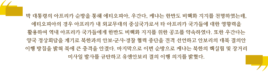 박 대통령의 아프리카 순방을 통해 에티오피아, 우간다, 케냐는 한반도 비핵화 지지를 천명하였는데, 에티오피아의 경우 아프리카 내 외교무대의 중심국가로서 타 아프리카 국가들에 대한 영향력을 활용하여 역내 아프리카 국가들에게 한반도 비핵화 지지를 위한 공조를 약속하였다. 또한 우간다는 양국 정상회담을 계기로 북한과의 안보·군사·경찰 협력 중단을 전격 선언하고 안보리의 대북 결의안 이행 방침을 밝혀 북에 큰 충격을 안겼다. 마지막으로 이번 순방으로 케냐는 북한의 핵실험 및 장거리 미사일 발사를 규탄하고 유엔안보리 결의 이행 의지를 밝혔다. 