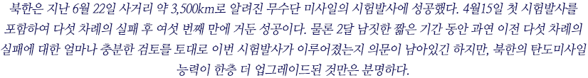 북한은 지난 6월 22일 사거리 약 3,500km로 알려진 무수단 미사일의 시험발사에 성공했다. 4월15일 첫 시험발사를 포함하여 다섯 차례의 실패 후 여섯 번째 만에 거둔 성공이다. 물론 2달 남짓한 짧은 기간 동안 과연 이전 다섯 차례의 실패에 대한 얼마나 충분한 검토를 토대로 이번 시험발사가 이루어졌는지 의문이 남아있긴 하지만, 북한의 탄도미사일 능력이 한층 더 업그레이드된 것만은 분명하다. 