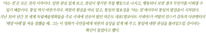 ‘아는 것’은 모든 것의 시작이다. 알면 관심 있게 보고, 관심이 생기면 직접 행동으로 나서고, 행동하다 보면 결국 무언가를 이뤄낼 수 있기 때문이다. 통일 역시 마찬가지다. 북한의 현실을 바로 알고, 통일의 필요성을 ‘아는 것’에서부터 통일의 발걸음이 시작된다. 
지난 30여 년 간 전 세계 독립예술영화들을 주로 국내에 선보여 왔던 명보아트 시네마 허은도 대표가 비탈리 만스키 감독의 다큐멘터리 ‘태양 아래’를 처음 접했을 때, 그는 이 영화가 북한과 통일에 대한 국민적 관심을 불러일으킬 것이라는 생각이 들었다고 했다. 
허은도 대표를 만나 영화 ‘태양 아래’에 대한 이야기를 들었다.