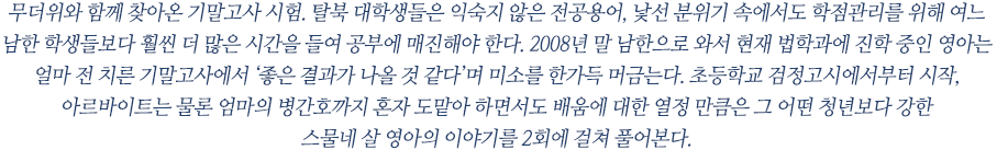 무더위와 함께 찾아온 기말고사 시험. 탈북 대학생들은 익숙지 않은 전공용어, 낯선 분위기 속에서도 학점관리를 위해 여느 남한 학생들보다 훨씬 더 많은 시간을 들여 공부에 매진해야 한다. 2008년 말 남한으로 와서 현재 법학과에 진학 중인 영아는 얼마 전 치른 기말고사에서 ‘좋은 결과가 나올 것 같다’며 미소를 한가득 머금는다. 초등학교 검정고시에서부터 시작, 아르바이트는 물론 엄마의 병간호까지 혼자 도맡아 하면서도 배움에 대한 열정 만큼은 그 어떤 청년보다 강한 
스물네 살 영아의 이야기를 2회에 걸쳐 풀어본다.