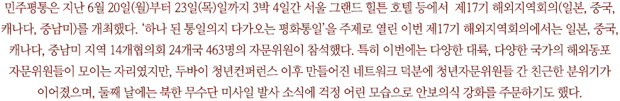 민주평통은 지난 6월 20일(월)부터 23일(목)일까지 3박 4일간 서울 그랜드 힐튼 호텔 등에서  제17기 해외지역회의(일본, 중국, 캐나다, 중남미)를 개최했다. ‘하나 된 통일의지 다가오는 평화통일’을 주제로 열린 이번 제17기 해외지역회의에서는 일본, 중국, 캐나다, 중남미 지역 14개협의회 24개국 463명의 자문위원이 참석했다. 특히 이번에는 다양한 대륙, 다양한 국가의 해외동포 자문위원들이 모이는 자리였지만, 두바이 청년컨퍼런스 이후 만들어진 네트워크 덕분에 청년자문위원들 간 친근한 분위기가 이어졌으며, 둘째 날에는 북한 무수단 미사일 발사 소식에 걱정 어린 모습으로 안보의식 강화를 주문하기도 했다.