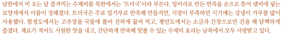 남한에서 비 오는 날 즐겨먹는 수제비를 북한에서는 ‘뜨더국’이라 부른다. 덩어리로 만든 반죽을 손으로 뜯어 냄비에 넣는 모양새에서 이름이 정해졌다. 뜨더국은 주로 밀가루로 반죽해 만들지만, 식량이 부족하던 시기에는 강냉이 가루를 많이 사용했다. 함경도에서는 고추장을 국물에 풀어 진하게 끓여 먹고, 평안도에서는 소금과 간장으로만 간을 해 담백하게 즐겼다. 재료가 적어도 시원한 맛을 내고, 간단하게 반죽해 맛볼 수 있는 수제비 요리는 남북에서 모두 사랑받고 있다.