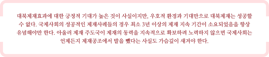 대북제재효과에 대한 긍정적 기대가 높은 것이 사실이지만, 우호적 환경과 기대만으로 대북제재는 성공할 수 없다. 국제사회의 성공적인 제재사례들의 경우 최소 3년 이상의 제재 지속 기간이 소요되었음을 항상 유념해야만 한다. 아울러 제재 주도국이 제재의 동력을 지속적으로 확보하려 노력하지 않으면 국제사회는 언제든지 제재공조에서 발을 뺐다는 사실도 가슴깊이 새겨야 한다. 