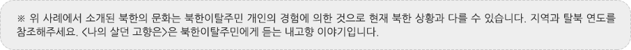 ※ 위 사례에서 소개된 북한의 문화는 북한이탈주민 개인의 경험에 의한 것으로 현재 북한 상황과 다를 수 있습니다. 지역과 탈북 연도를 참조해주세요. <나의 살던 고향은>은 북한이탈주민에게 듣는 내고향 이야기입니다.