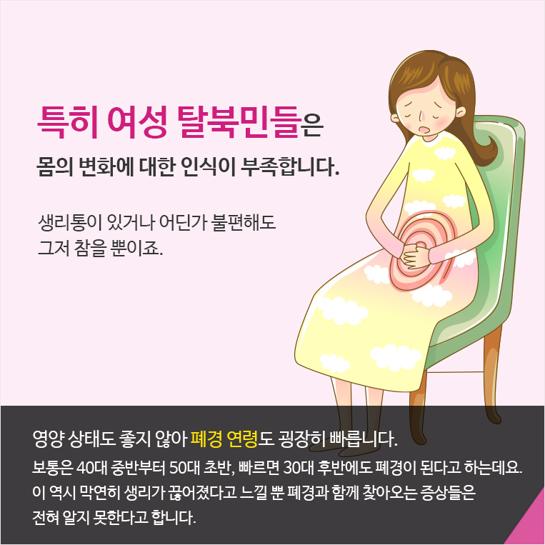 특히 여성 탈북민들은 몸의 변화에 대한 인식이 부족합니다. 생리통이 있거나 어딘가 불편해도 그저 참을 뿐이죠. 영양 상태도 좋지 않아 폐경 연령도 굉장히 빠릅니다. 보통은 40대 중반부터 50대 초반, 빠르면 30대 후반에도 폐경이 된다고 하는데요. 
이 역시 막연히 생리가 끊어졌다고 느낄 뿐 폐경과 함께 찾아오는 증상들은 
전혀 알지 못한다고 합니다. 