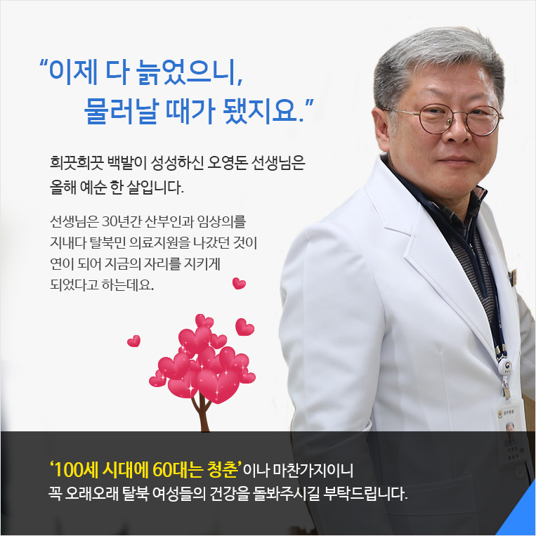 “이제 다 늙었으니, 
       물러날 때가 됐지요.” 희끗희끗 백발이 성성하신 오영돈 선생님은 올해 예순 한 살입니다. 선생님은 27년간 산부인과 임상의를 지내다 탈북민 의료지원을 나갔던 것이 
연이 되어 지금의 자리를 지키게 되었다고 하는데요. ‘100세 시대에 60대는 청춘’이나 마찬가지이니 꼭 오래오래 탈북 여성들의 건강을 돌봐주시길 부탁드립니다. 