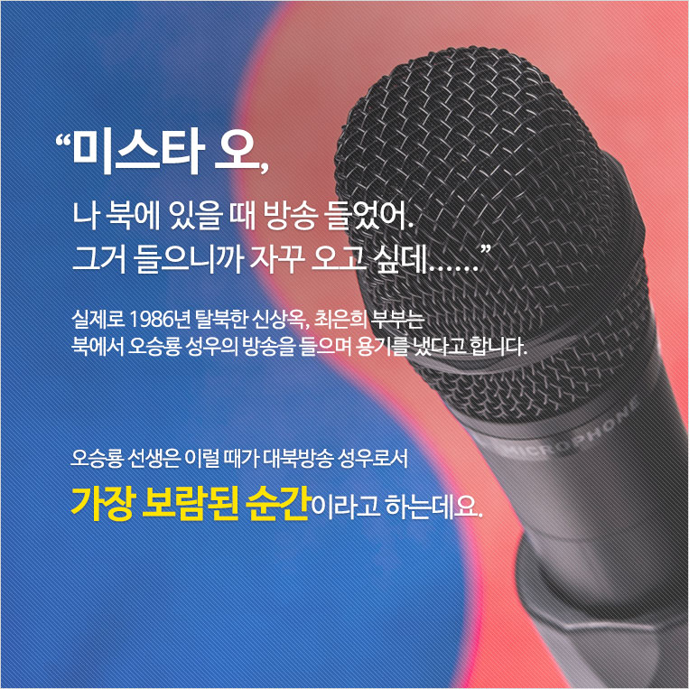 “미스타 오, 나 북에 있을 때 방송 들었어. 그거 들으니까 자꾸 오고 싶데......” 실제로 1986년 탈북한 신상옥, 최은희 부부는 북에서 오승룡 성우의 방송을 들으며 용기를 냈다고 합니다. 오승룡 선생은 이럴 때가 대북방송 성우로서 가장 보람된 순간이라고 하는데요.