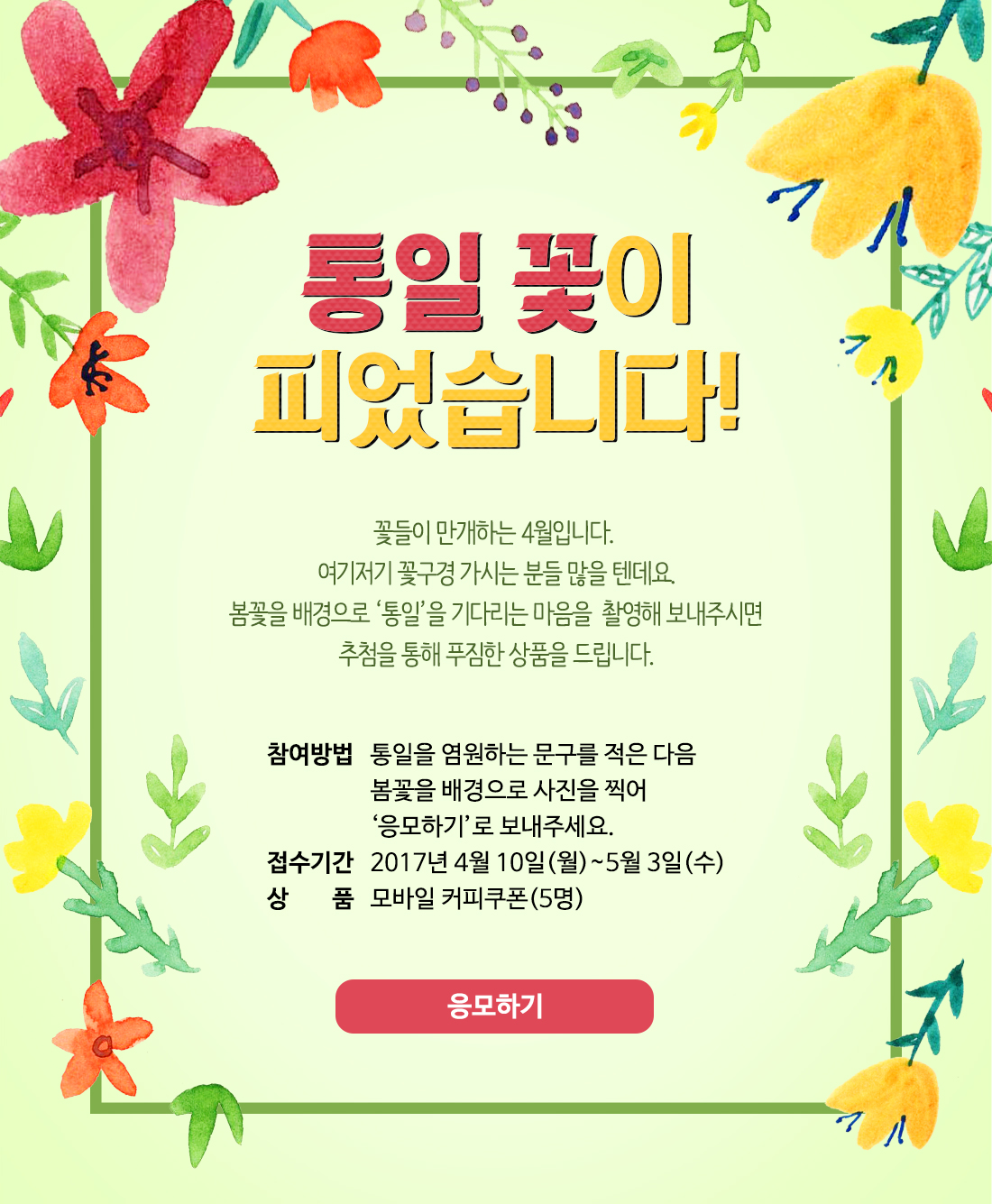 통일 꽃이 피었습니다! / 꽃들이 만개하는 4월입니다. 여기저기 꽃구경 가시는 분들 많을 텐데요. 봄꽃을 배경으로 ‘통일’을 기다리는 마음을  촬영해 보내주시면 추첨을 통해 푸짐한 상품을 드립니다. / 참여방법: 통일을 염원하는 문구를 적은 다음 봄꽃을 배경으로 사진을 찍어 ‘응모하기’로 보내주세요. / 접수기간: 2017년 4월 10일(월)~5월 3일(수) / 상품: 모바일 커피쿠폰(5명)