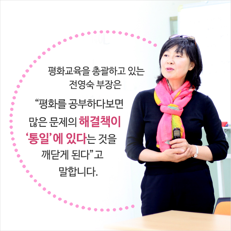 평화교육을 총괄하고 있는 전영숙 부장은 “학생들이 ‘분단된 한국’ 안에서만 꿈을 꾸는 것이 아쉽다”며 “평화를 공부하다보면 많은 문제의 해결책이 ‘통일’에 있다는 것을 깨닫게 된다”고 말합니다. 