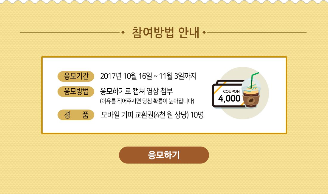 참여방법 안내 / 응모기간: 2017년 10월 16일 ~ 11월 3일까지, 응모방법: 응모하기로 캡쳐 영상 첨부(이유를 적어주시면 당첨 확률이 높아집니다), 경품: 모바일 커피 교환권(4천 원 상당) 10명 / 응모하기