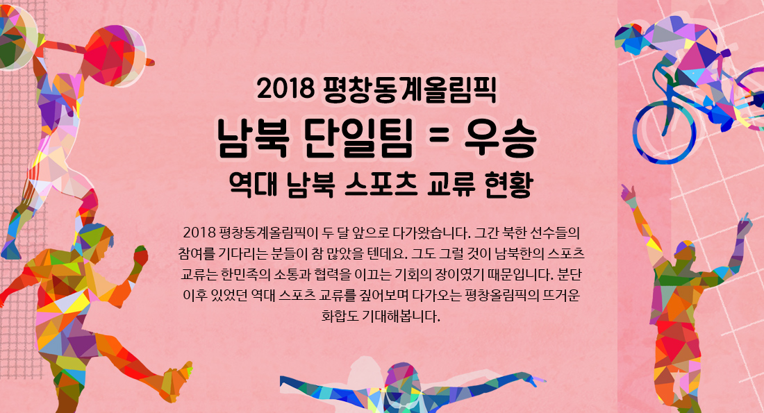 2018 평창동계올림픽 남북 단일팀 = 우승 역대 남북 스포츠 교류 현황 2018 평창동계올림픽이 두 달 앞으로 다가왔습니다. 그간 북한 선수들의 참여를 기다리는 분들이 참 많았을 텐데요. 그도 그럴 것이 남북한의 스포츠 교류는 한민족의 소통과 협력을 이끄는 기회의 장이였기 때문입니다. 분단 이후 있었던 역대 스포츠 교류를 짚어보며 다가오는 평창올림픽의 뜨거운 화합도 기대해봅니다.