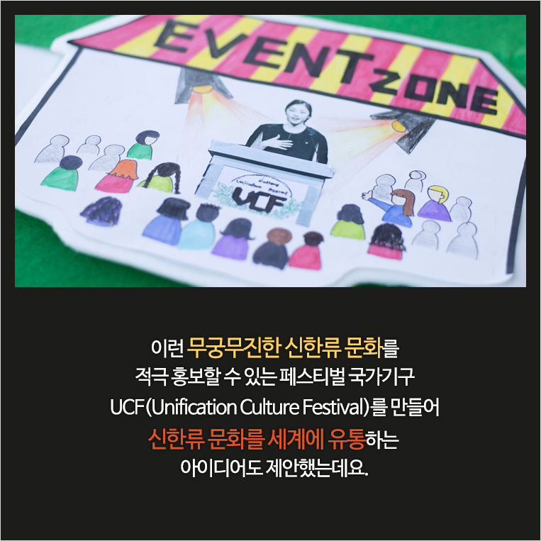 이런 무궁무진한 신한류 문화를 적극 홍보할 수 있는 페스티벌 국가기구 UCF(Unification Culture Festival)를 만들어 신한류 문화를 세계에 유통하는 아이디어도 제안했는데요.