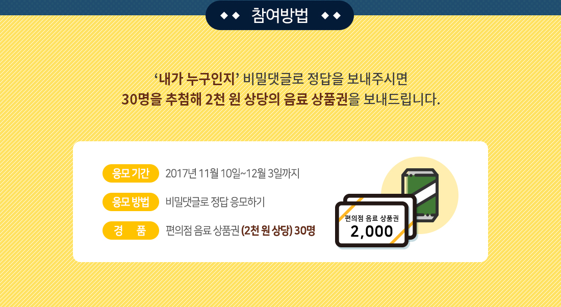 참여방법 / ‘내가 누구인지’ 비밀댓글로 정답을 보내주시면 30명을 추첨해 2천 원 상당의 음료 상품권을 보내드립니다. / 응모 기간: 2017년 11월 10일~12월 3일까지, 응모 방법: 비밀댓글로 정답 응모하기, 경품: 편의점 음료 상품권 (2천 원 상당) 30명