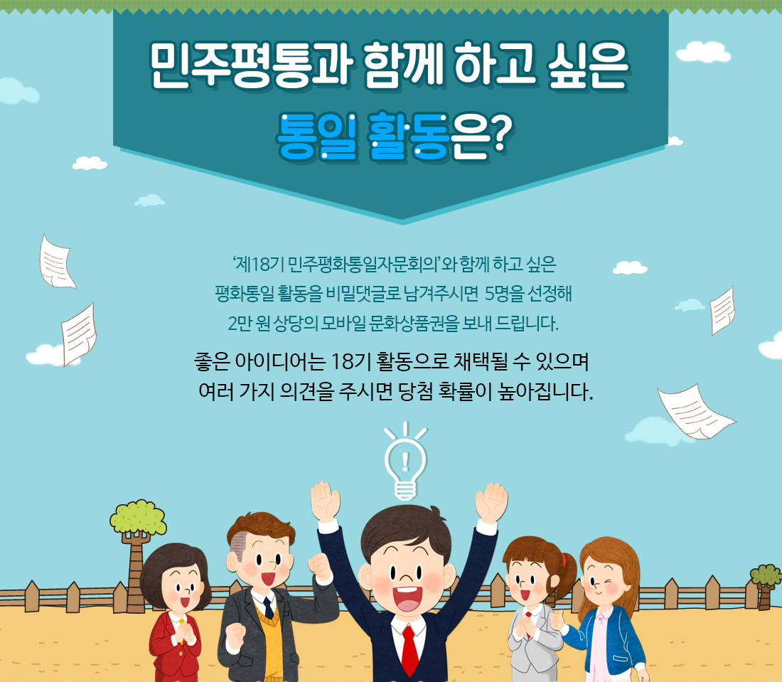 민주평통과 함께 하고 싶은 통일 활동은? ‘제18기 민주평화통일자문회의’와 함께 하고 싶은 평화통일 활동을 비밀댓글로 남겨주시면  5명을 선정해 2만 원 상당의 모바일 문화상품권을 보내 드립니다. 좋은 아이디어는 18기 활동으로 채택될 수 있으며 여러 가지 의견을 주시면 당첨 확률이 높아집니다.