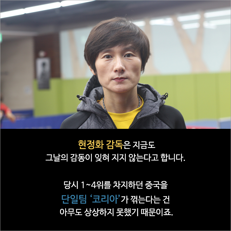 현정화 감독은 지금도 그날의 감동이 잊혀 지지 않는다고 합니다. 당시 1~4위를 차지하던 중국을 단일팀 ‘코리아’가 꺾는다는 건 아무도 상상하지 못했기 때문이죠.