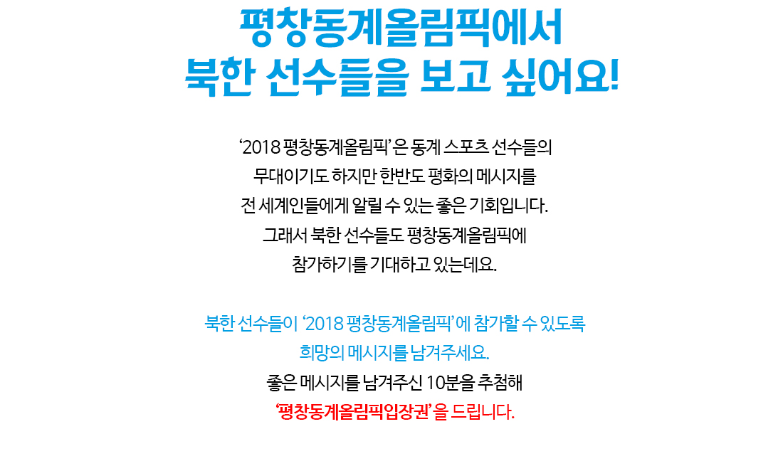 평창동계올림픽에서 북한 선수들을 보고 싶어요! ‘2018 평창동계올림픽’은 동계 스포츠 선수들의 무대이기도 하지만 한반도 평화의 메시지를 전 세계인들에게 알릴 수 있는 좋은 기회입니다. 그래서 북한 선수들도 평창동계올림픽에 참가하기를 기대하고 있는데요. 북한 선수들이 ‘2018 평창동계올림픽’에 참가할 수 있도록 희망의 메시지를 남겨주세요. 좋은 메시지를 남겨주신 10분을 추첨해 ‘평창동계올림픽입장권’을 드립니다.