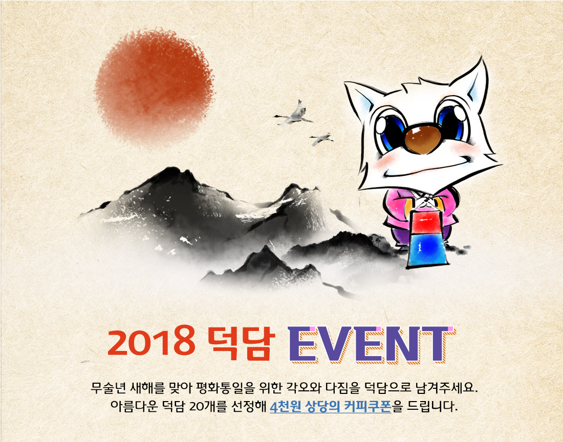 2018 덕담 event 무술년 새해를 맞아 평화통일을 위한 각오와 다짐을 덕담으로 남겨주세요. 아름다운 덕담 20개를 선정해 4천원 상당의 커피쿠폰을 드립니다.